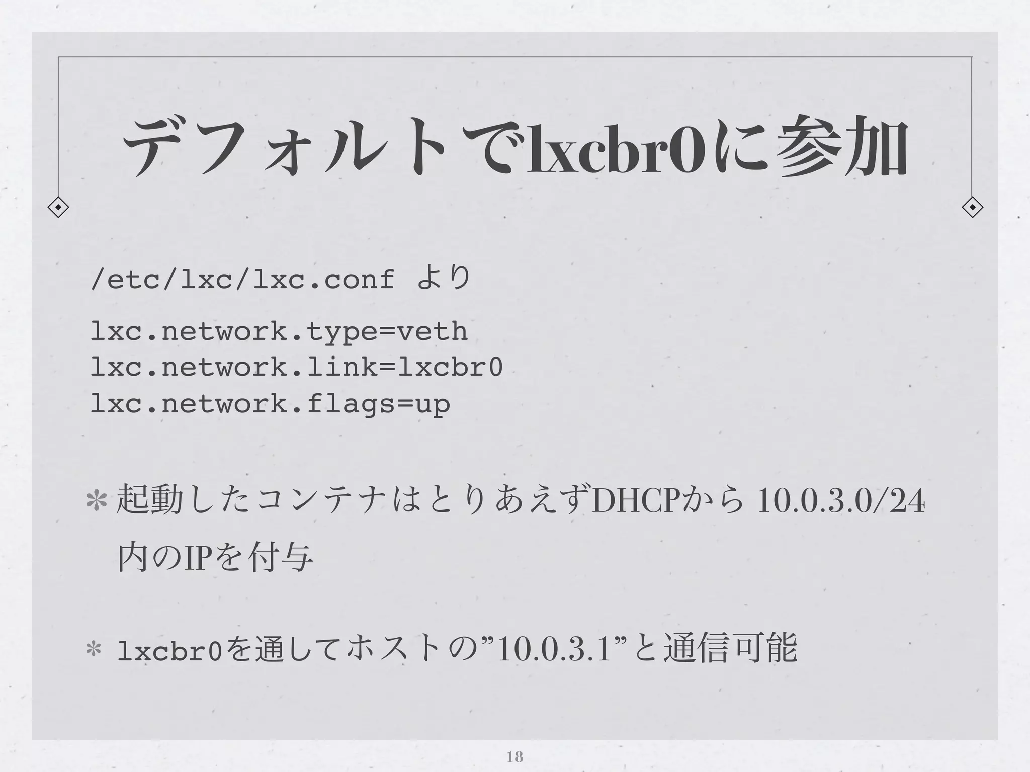 デフォルトでlxcbr0に参加
/etc/lxc/lxc.conf より
lxc.network.type=veth
lxc.network.link=lxcbr0
lxc.network.flags=up


 起動したコンテナはとりあえずDHCPから 10.0.3.0/24
 内のIPを付与

 lxcbr0を通してホストの”10.0.3.1”と通信可能


                          18
 