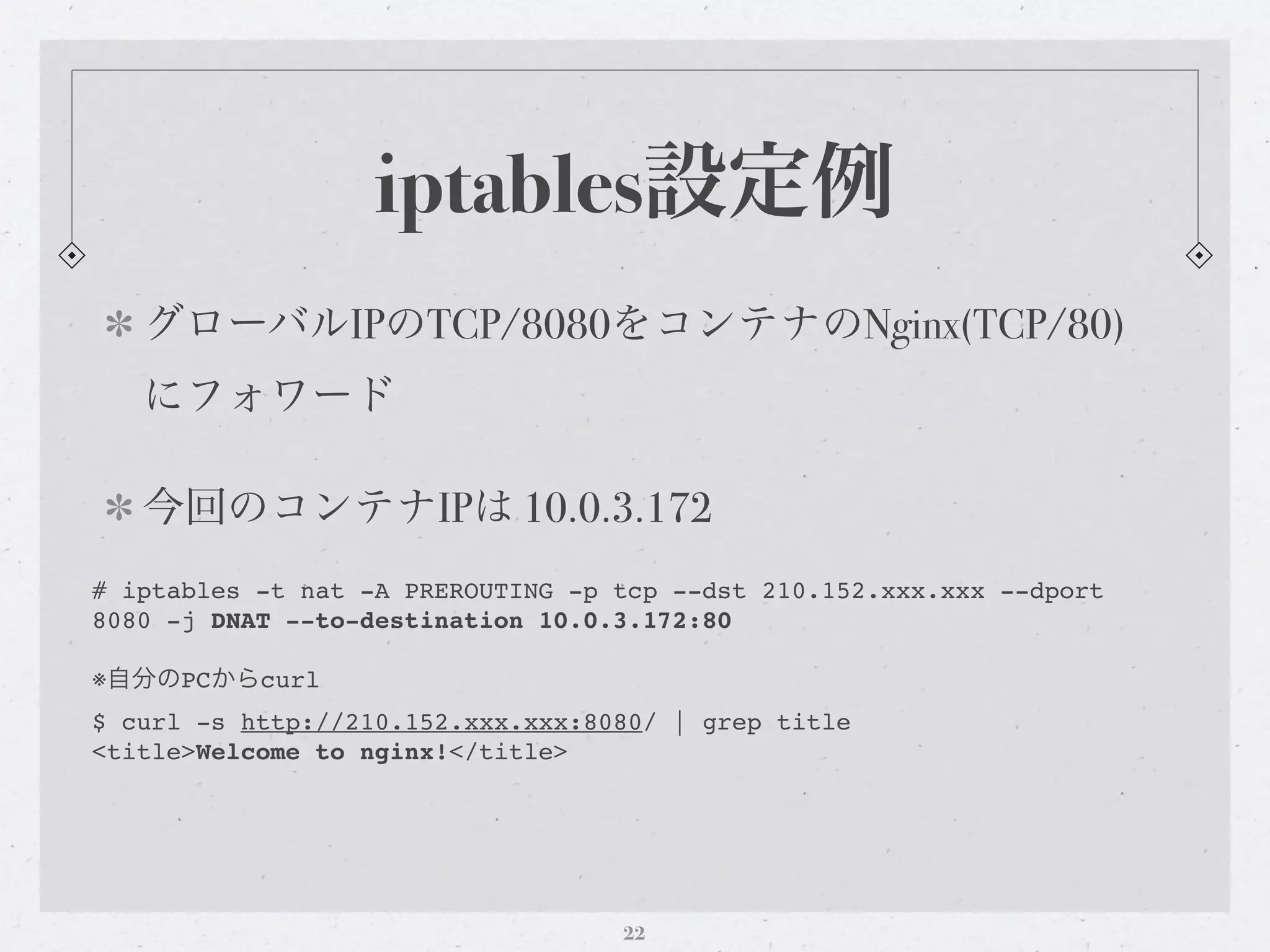 iptables設定例
   グローバルIPのTCP/8080をコンテナのNginx(TCP/80)
   にフォワード

   今回のコンテナIPは 10.0.3.172
# iptables -t nat -A PREROUTING -p tcp --dst 210.152.xxx.xxx --dport
8080 -j DNAT --to-destination 10.0.3.172:80

※自分のPCからcurl
$ curl -s http://210.152.xxx.xxx:8080/ | grep title
<title>Welcome to nginx!</title>




                                   22
 