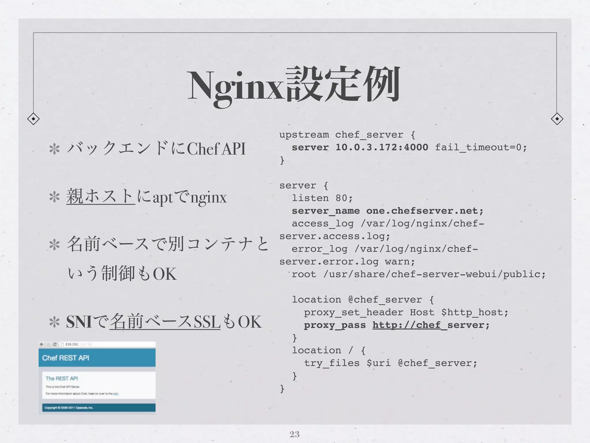 Nginx設定例
                  upstream chef_server {
バックエンドにChef API   }
                    server 10.0.3.172:4000 fail_timeout=0;


                  server {
親ホストにaptでnginx      listen 80;
                    server_name one.chefserver.net;
                    access_log /var/log/nginx/chef-
                  server.access.log;
名前ベースで別コンテナと        error_log /var/log/nginx/chef-
                  server.error.log warn;
いう制御もOK             root /usr/share/chef-server-webui/public;

                      location @chef_server {
                        proxy_set_header Host $http_host;
SNIで名前ベースSSLもOK         proxy_pass http://chef_server;
                      }
                      location / {
                        try_files $uri @chef_server;
                      }
                  }



                      23
 