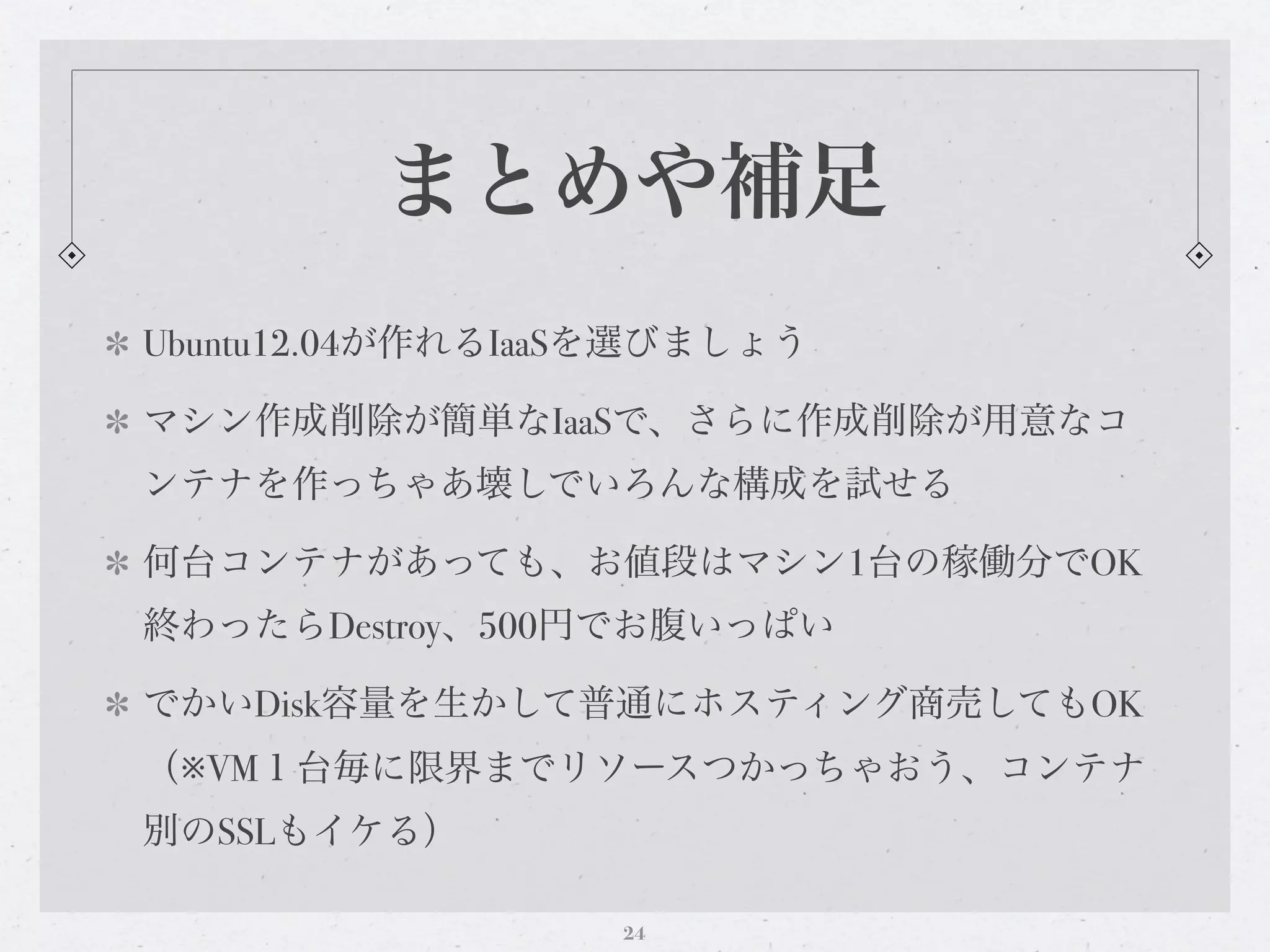 まとめや補足
Ubuntu12.04が作れるIaaSを選びましょう

マシン作成削除が簡単なIaaSで、さらに作成削除が用意なコ
ンテナを作っちゃあ壊しでいろんな構成を試せる

何台コンテナがあっても、お値段はマシン1台の稼働分でOK
終わったらDestroy、500円でお腹いっぱい

でかいDisk容量を生かして普通にホスティング商売してもOK
（※VM１台毎に限界までリソースつかっちゃおう、コンテナ
別のSSLもイケる）

                  24
 