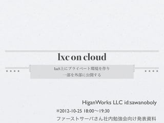 lxc on cloud
IaaS上にプライベート環境を作り
  一部を外部に公開する




           HiganWorks LLC id:sawanoboly
※2012-10-25 18:00∼19:30
ファーストサーバさん社内勉強会向け発表資料
 