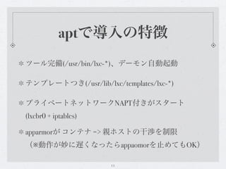 aptで導入の特徴
ツール完備(/usr/bin/lxc-*)、デーモン自動起動

テンプレートつき(/usr/lib/lxc/templates/lxc-*)

プライベートネットワークNAPT付きがスタート
(lxcbr0 + iptables)

apparmorが コンテナ => 親ホストの干渉を制限
（※動作が妙に遅くなったらappaomorを止めてもOK）

                      11
 