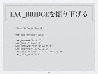 LXC_BRIDGEを掘り下げる
 ※/etc/default/lxc より

 USE_LXC_BRIDGE="true"

 LXC_BRIDGE="lxcbr0"
 LXC_ADDR="10.0.3.1"
 LXC_NETMASK="255.255.255.0"
 LXC_NETWORK="10.0.3.0/24"
 LXC_DHCP_RANGE="10.0.3.2,10.0.3.254"
 LXC_DHCP_MAX="253"




                         12
 