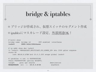 bridge & iptables
  ブリッジが作成され、仮想スイッチのセグメント作成
  iptablesにマスカレード設定、外部到達OK！

# brctl show
bridge name" bridge id"   "   STP enabled" interfaces
lxcbr0! !    8000.9e5e1368c6aa!o
                              n

# ip addr show dev lxcbr0
3: lxcbr0: <BROADCAST,MULTICAST,UP,LOWER_UP> mtu 1500 qdisc noqueue
state UP
    inet 10.0.3.1/24 brd 10.0.3.255 scope global lxcbr0

# iptables -t nat -L POSTROUTING
Chain POSTROUTING (policy ACCEPT)
target     prot opt source                 destination
MASQUERADE all -- 10.0.3.0/24               anywhere


                                      13
 