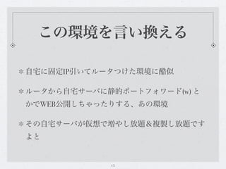 この環境を言い換える

自宅に固定IP引いてルータつけた環境に酷似

ルータから自宅サーバに静的ポートフォワード(w) と
かでWEB公開しちゃったりする、あの環境

その自宅サーバが仮想で増やし放題＆複製し放題です
よと


            15
 