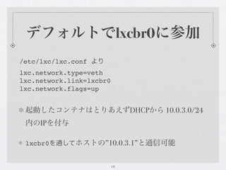 デフォルトでlxcbr0に参加
/etc/lxc/lxc.conf より
lxc.network.type=veth
lxc.network.link=lxcbr0
lxc.network.flags=up


 起動したコンテナはとりあえずDHCPから 10.0.3.0/24
 内のIPを付与

 lxcbr0を通してホストの”10.0.3.1”と通信可能


                          18
 