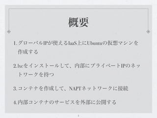 概要
1.グローバルIPが使えるIaaS上にUbuntuの仮想マシンを
 作成する

2.lxcをインストールして、内部にプライベートIPのネッ
 トワークを持つ

3.コンテナを作成して、NAPTネットワークに接続

4.内部コンテナのサービスを外部に公開する

                2
 