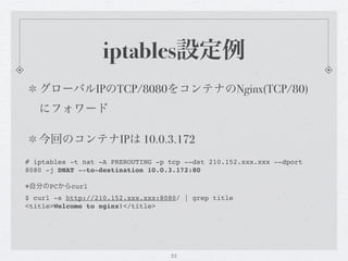 iptables設定例
   グローバルIPのTCP/8080をコンテナのNginx(TCP/80)
   にフォワード

   今回のコンテナIPは 10.0.3.172
# iptables -t nat -A PREROUTING -p tcp --dst 210.152.xxx.xxx --dport
8080 -j DNAT --to-destination 10.0.3.172:80

※自分のPCからcurl
$ curl -s http://210.152.xxx.xxx:8080/ | grep title
<title>Welcome to nginx!</title>




                                   22
 