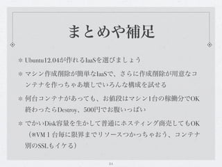 まとめや補足
Ubuntu12.04が作れるIaaSを選びましょう

マシン作成削除が簡単なIaaSで、さらに作成削除が用意なコ
ンテナを作っちゃあ壊しでいろんな構成を試せる

何台コンテナがあっても、お値段はマシン1台の稼働分でOK
終わったらDestroy、500円でお腹いっぱい

でかいDisk容量を生かして普通にホスティング商売してもOK
（※VM１台毎に限界までリソースつかっちゃおう、コンテナ
別のSSLもイケる）

                  24
 