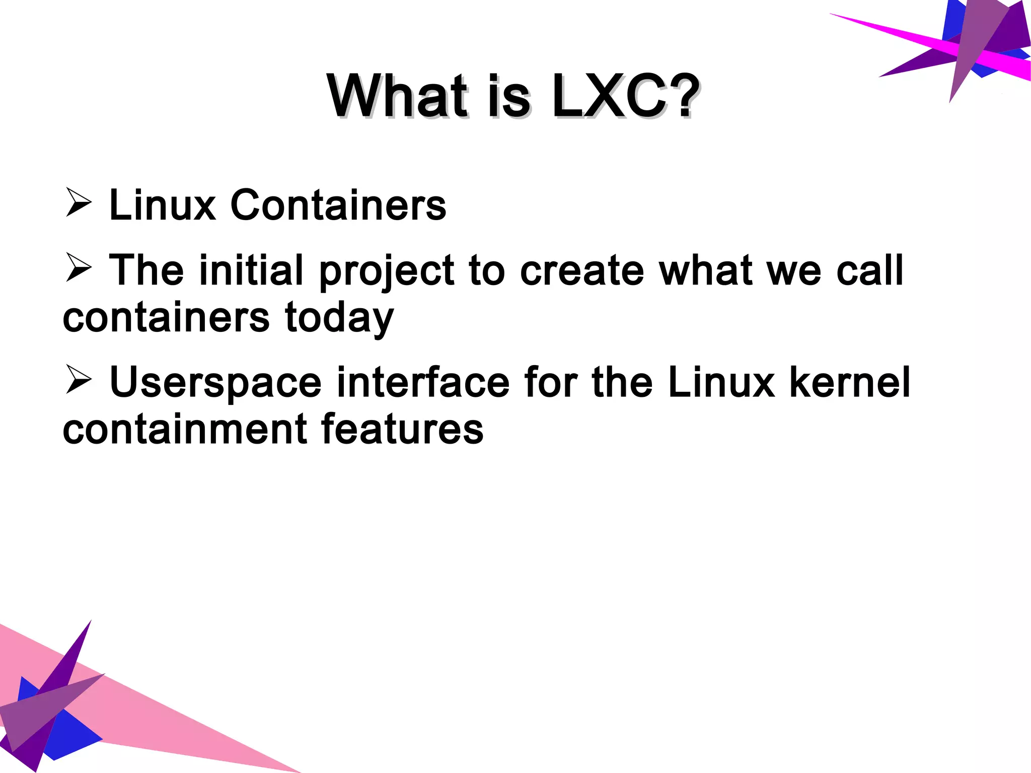 What is LXC?What is LXC?
➢ Linux Containers
➢ The initial project to create what we call
containers today
➢ Userspace interface for the Linux kernel
containment features
 