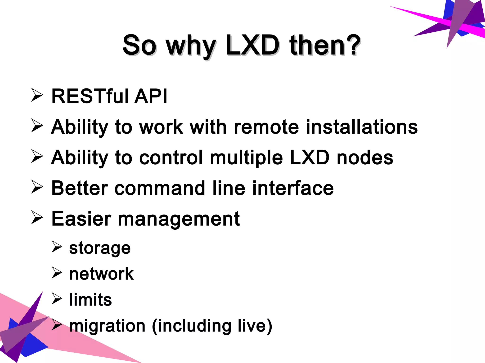 So why LXD then?So why LXD then?
➢ RESTful API
➢ Ability to work with remote installations
➢ Ability to control multiple LXD nodes
➢ Better command line interface
➢ Easier management
➢ storage
➢ network
➢ limits
➢ migration (including live)
 