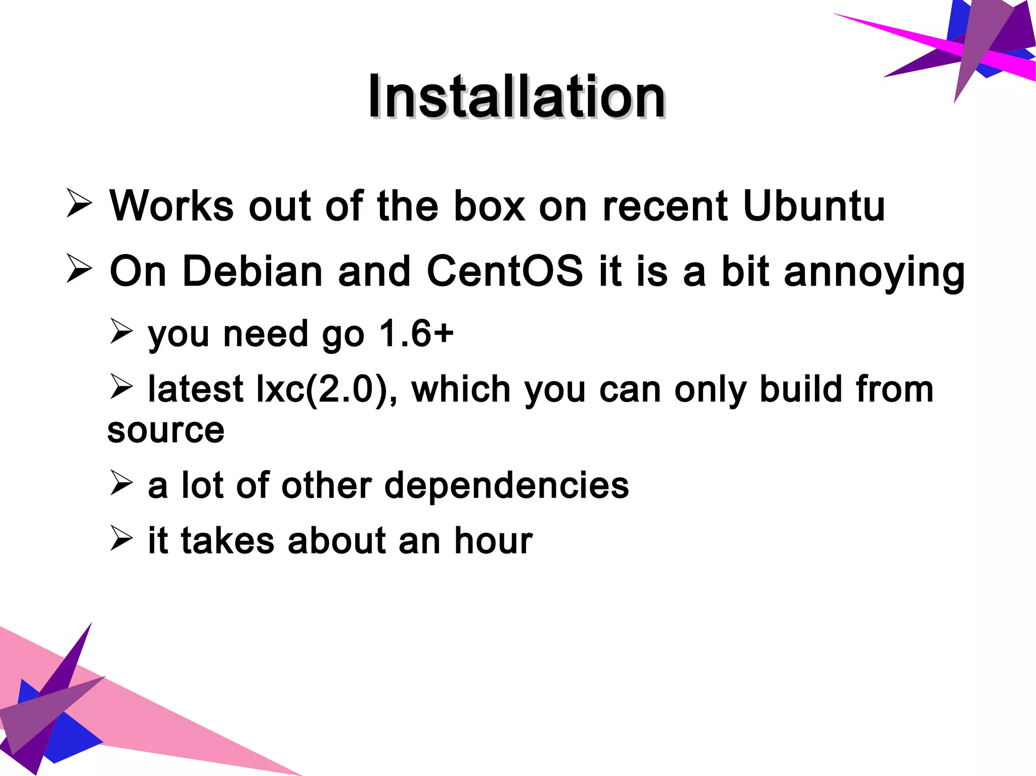 InstallationInstallation
➢ Works out of the box on recent Ubuntu
➢ On Debian and CentOS it is a bit annoying
➢ you need go 1.6+
➢ latest lxc(2.0), which you can only build from
source
➢ a lot of other dependencies
➢ it takes about an hour
 