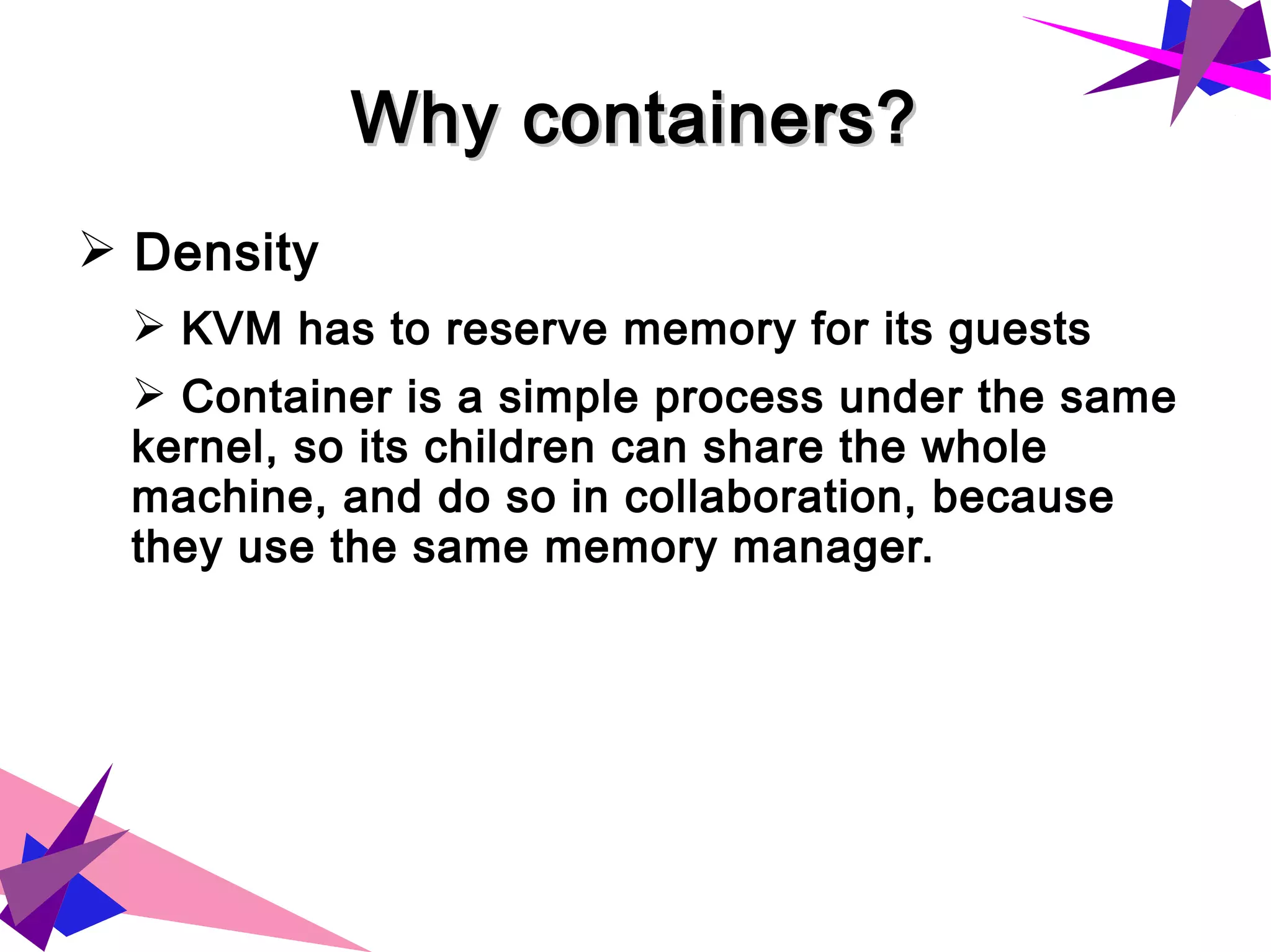 Why containers?Why containers?
➢ Density
➢ KVM has to reserve memory for its guests
➢ Container is a simple process under the same
kernel, so its children can share the whole
machine, and do so in collaboration, because
they use the same memory manager.
 