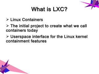 What is LXC?What is LXC?
➢ Linux Containers
➢ The initial project to create what we call
containers today
➢ Userspace interface for the Linux kernel
containment features
 