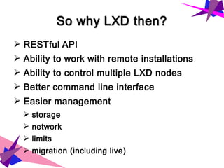 So why LXD then?So why LXD then?
➢ RESTful API
➢ Ability to work with remote installations
➢ Ability to control multiple LXD nodes
➢ Better command line interface
➢ Easier management
➢ storage
➢ network
➢ limits
➢ migration (including live)
 