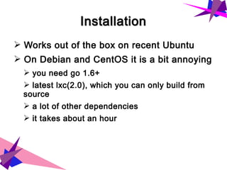 InstallationInstallation
➢ Works out of the box on recent Ubuntu
➢ On Debian and CentOS it is a bit annoying
➢ you need go 1.6+
➢ latest lxc(2.0), which you can only build from
source
➢ a lot of other dependencies
➢ it takes about an hour
 