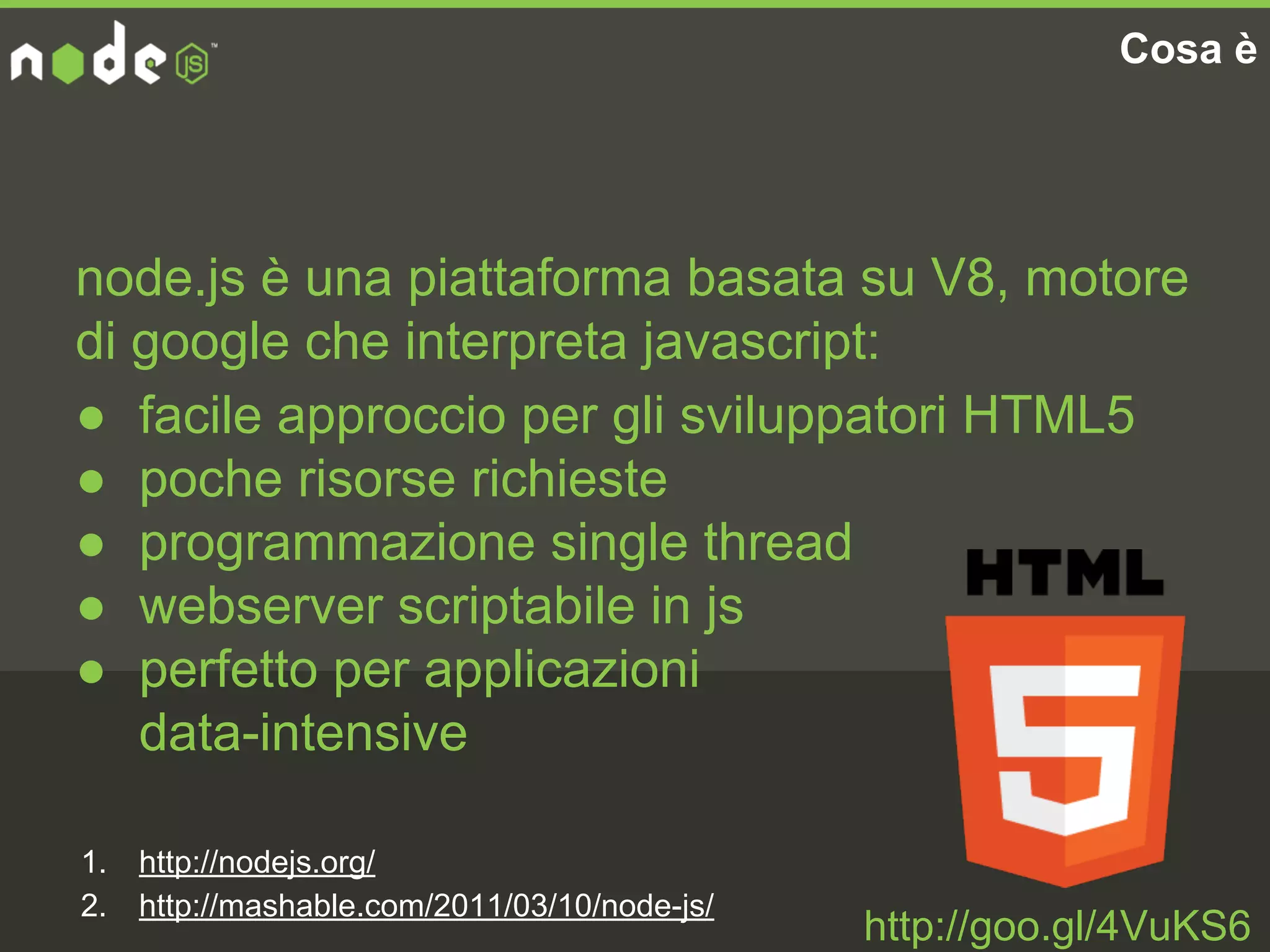 Cosa è
node.js è una piattaforma basata su V8, motore
di google che interpreta javascript:
● facile approccio per gli sviluppatori HTML5
● poche risorse richieste
● programmazione single thread
● webserver scriptabile in js
● perfetto per applicazioni
data-intensive
1. http://nodejs.org/
2. http://mashable.com/2011/03/10/node-js/
http://goo.gl/4VuKS6
 