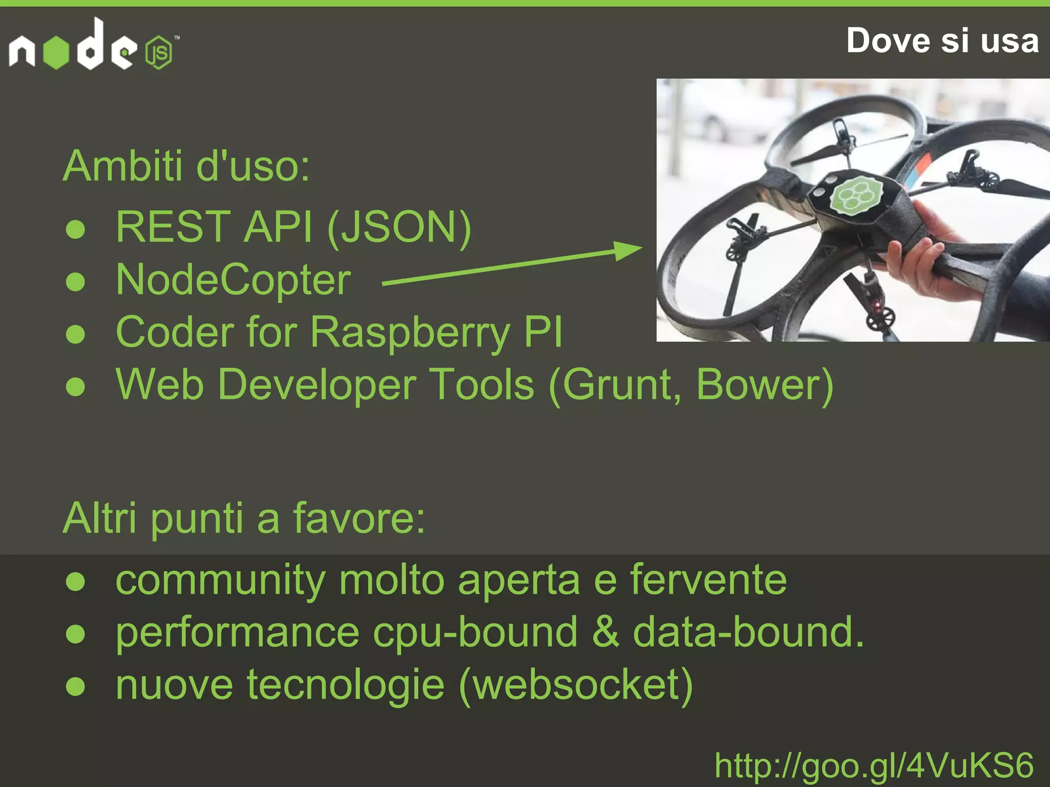 Dove si usa
Ambiti d'uso:
● REST API (JSON)
● NodeCopter
● Coder for Raspberry PI
● Web Developer Tools (Grunt, Bower)
Altri punti a favore:
● community molto aperta e fervente
● performance cpu-bound & data-bound.
● nuove tecnologie (websocket)
http://goo.gl/4VuKS6
 