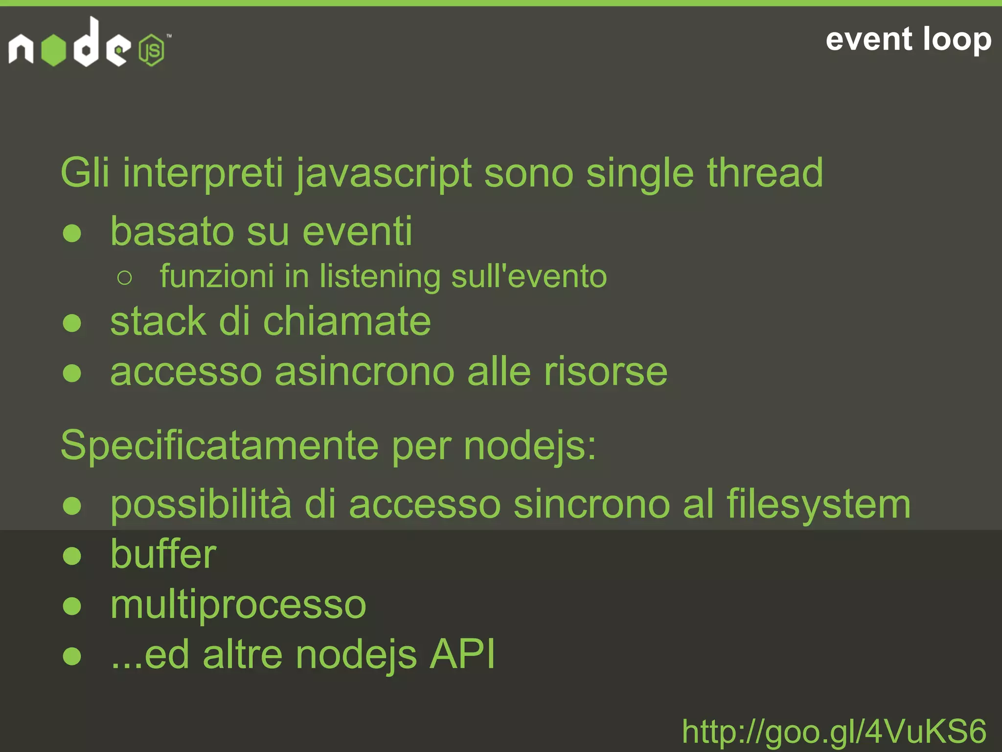 event loop
Gli interpreti javascript sono single thread
● basato su eventi
○ funzioni in listening sull'evento
● stack di chiamate
● accesso asincrono alle risorse
http://goo.gl/4VuKS6
Specificatamente per nodejs:
● possibilità di accesso sincrono al filesystem
● buffer
● multiprocesso
● ...ed altre nodejs API
 