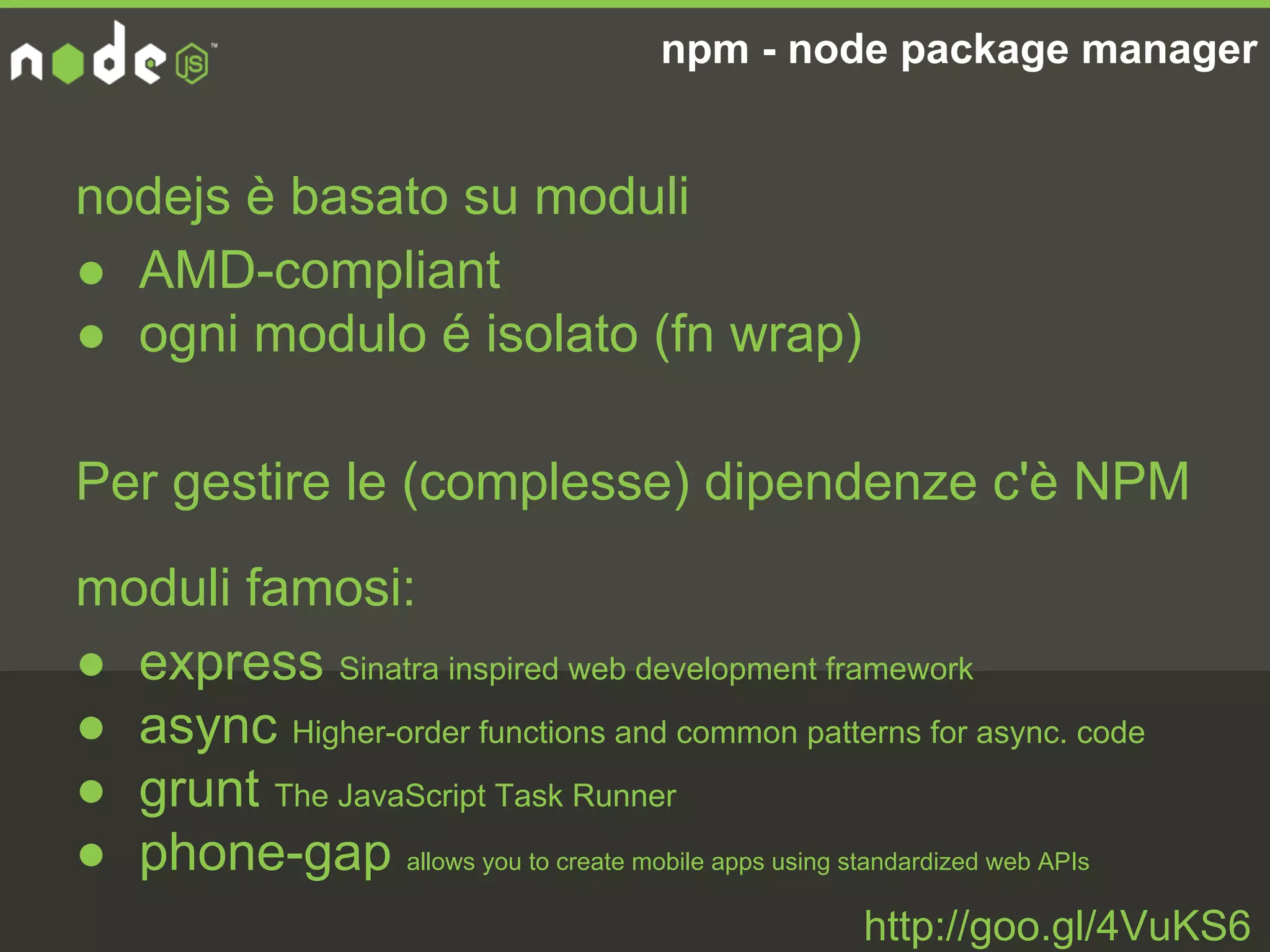 npm - node package manager
http://goo.gl/4VuKS6
nodejs è basato su moduli
● AMD-compliant
● ogni modulo é isolato (fn wrap)
Per gestire le (complesse) dipendenze c'è NPM
moduli famosi:
● express Sinatra inspired web development framework
● async Higher-order functions and common patterns for async. code
● grunt The JavaScript Task Runner
● phone-gap allows you to create mobile apps using standardized web APIs
 