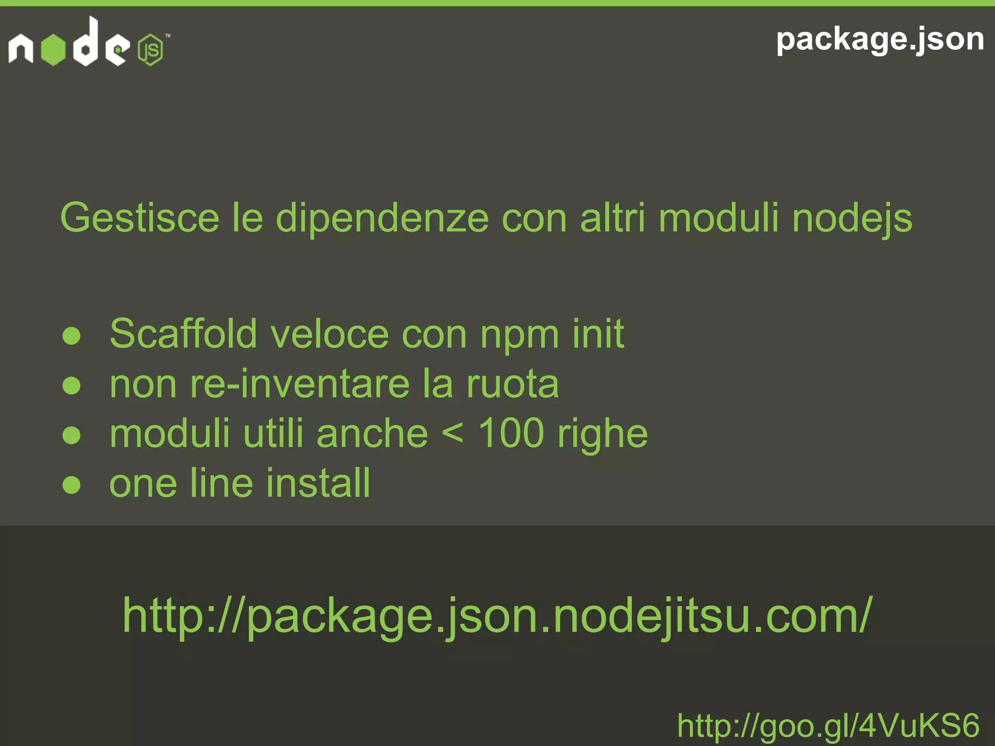 package.json
Gestisce le dipendenze con altri moduli nodejs
● Scaffold veloce con npm init
● non re-inventare la ruota
● moduli utili anche < 100 righe
● one line install
http://goo.gl/4VuKS6
http://package.json.nodejitsu.com/
 