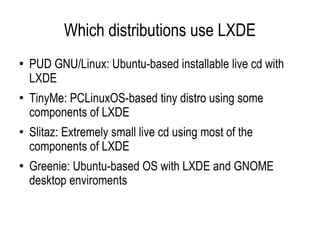 Which distributions use LXDE PUD GNU/Linux: Ubuntu-based installable live cd with LXDE  TinyMe: PCLinuxOS-based tiny distro using some components of LXDE  Slitaz: Extremely small live cd using most of the components of LXDE  Greenie: Ubuntu-based OS with LXDE and GNOME desktop enviroments  