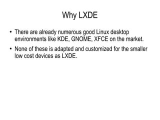 Why LXDE There are already numerous good Linux desktop environments like KDE, GNOME, XFCE on the market. None of these is adapted and customized for the smaller low cost devices as LXDE. 