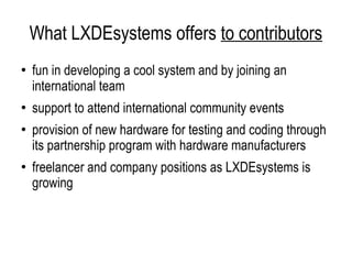 What LXDEsystems offers  to contributors fun in developing a cool system and by joining an international team support to attend international community events provision of new hardware for testing and coding through its partnership program with hardware manufacturers freelancer and company positions as LXDEsystems is growing 