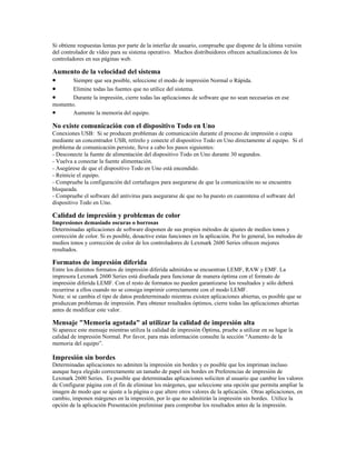 Si obtiene respuestas lentas por parte de la interfaz de usuario, compruebe que dispone de la última versión
del controlador de vídeo para su sistema operativo. Muchos distribuidores ofrecen actualizaciones de los
controladores en sus páginas web.

Aumento de la velocidad del sistema
•    Siempre que sea posible, seleccione el modo de impresión Normal o Rápida.
•    Elimine todas las fuentes que no utilice del sistema.
•    Durante la impresión, cierre todas las aplicaciones de software que no sean necesarias en ese
momento.
•      Aumente la memoria del equipo.

No existe comunicación con el dispositivo Todo en Uno
Conexiones USB: Si se producen problemas de comunicación durante el proceso de impresión o copia
mediante un concentrador USB, retírelo y conecte el dispositivo Todo en Uno directamente al equipo. Si el
problema de comunicación persiste, lleve a cabo los pasos siguientes:
- Desconecte la fuente de alimentación del dispositivo Todo en Uno durante 30 segundos.
- Vuelva a conectar la fuente alimentación.
- Asegúrese de que el dispositivo Todo en Uno está encendido.
- Reinicie el equipo.
- Compruebe la configuración del cortafuegos para asegurarse de que la comunicación no se encuentra
bloqueada.
- Compruebe el software del antivirus para asegurarse de que no ha puesto en cuarentena el software del
dispositivo Todo en Uno.

Calidad de impresión y problemas de color
Impresiones demasiado oscuras o borrosas
Determinadas aplicaciones de software disponen de sus propios métodos de ajustes de medios tonos y
corrección de color. Si es posible, desactive estas funciones en la aplicación. Por lo general, los métodos de
medios tonos y corrección de color de los controladores de Lexmark 2600 Series ofrecen mejores
resultados.

Formatos de impresión diferida
Entre los distintos formatos de impresión diferida admitidos se encuentran LEMF, RAW y EMF. La
impresora Lexmark 2600 Series está diseñada para funcionar de manera óptima con el formato de
impresión diferida LEMF. Con el resto de formatos no pueden garantizarse los resultados y sólo deberá
recurrirse a ellos cuando no se consiga imprimir correctamente con el modo LEMF.
Nota: si se cambia el tipo de datos predeterminado mientras existen aplicaciones abiertas, es posible que se
produzcan problemas de impresión. Para obtener resultados óptimos, cierre todas las aplicaciones abiertas
antes de modificar este valor.

Mensaje "Memoria agotada" al utilizar la calidad de impresión alta
Si aparece este mensaje mientras utiliza la calidad de impresión Óptima, pruebe a utilizar en su lugar la
calidad de impresión Normal. Por favor, para más información consulte la sección “Aumento de la
memoria del equipo”.

Impresión sin bordes
Determinadas aplicaciones no admiten la impresión sin bordes y es posible que los impriman incluso
aunque haya elegido correctamente un tamaño de papel sin bordes en Preferencias de impresión de
Lexmark 2600 Series. Es posible que determinadas aplicaciones soliciten al usuario que cambie los valores
de Configurar página con el fin de eliminar los márgenes, que seleccione una opción que permita ampliar la
imagen de modo que se ajuste a la página o que altere otros valores de la aplicación. Otras aplicaciones, en
cambio, imponen márgenes en la impresión, por lo que no admitirán la impresión sin bordes. Utilice la
opción de la aplicación Presentación preliminar para comprobar los resultados antes de la impresión.
 