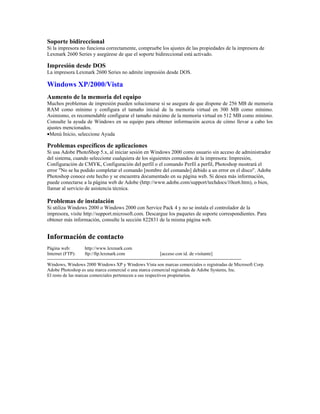 Soporte bidireccional
Si la impresora no funciona correctamente, compruebe los ajustes de las propiedades de la impresora de
Lexmark 2600 Series y asegúrese de que el soporte bidireccional está activado.

Impresión desde DOS
La impresora Lexmark 2600 Series no admite impresión desde DOS.

Windows XP/2000/Vista
Aumento de la memoria del equipo
Muchos problemas de impresión pueden solucionarse si se asegura de que dispone de 256 MB de memoria
RAM como mínimo y configura el tamaño inicial de la memoria virtual en 300 MB como mínimo.
Asimismo, es recomendable configurar el tamaño máximo de la memoria virtual en 512 MB como mínimo.
Consulte la ayuda de Windows en su equipo para obtener información acerca de cómo llevar a cabo los
ajustes mencionados.
•Menú Inicio, seleccione Ayuda

Problemas específicos de aplicaciones
Si usa Adobe PhotoShop 5.x, al iniciar sesión en Windows 2000 como usuario sin acceso de administrador
del sistema, cuando seleccione cualquiera de los siguientes comandos de la impresora: Impresión,
Configuración de CMYK, Configuración del perfil o el comando Perfil a perfil, Photoshop mostrará el
error "No se ha podido completar el comando [nombre del comando] debido a un error en el disco". Adobe
Photoshop conoce este hecho y se encuentra documentado en su página web. Si desea más información,
puede conectarse a la página web de Adobe (http://www.adobe.com/support/techdocs/10ee6.htm), o bien,
llamar al servicio de asistencia técnica.

Problemas de instalación
Si utiliza Windows 2000 o Windows 2000 con Service Pack 4 y no se instala el controlador de la
impresora, visite http://support.microsoft.com. Descargue los paquetes de soporte correspondientes. Para
obtener más información, consulte la sección 822831 de la misma página web.


Información de contacto
Página web:             http://www.lexmark.com
Internet (FTP):         ftp://ftp.lexmark.com                           [acceso con id. de visitante]
----------------------------------------------------------------------------------------------------------------------------
Windows, Windows 2000 Windows XP y Windows Vista son marcas comerciales o registradas de Microsoft Corp.
Adobe Photoshop es una marca comercial o una marca comercial registrada de Adobe Systems, Inc.
El resto de las marcas comerciales pertenecen a sus respectivos propietarios.
 