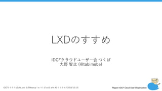 Nippon IDCF Cloud User OrganizationIDCFクラウド＆SoftLayer 合同Meetup！in つくば vol.2 with #さくらクラブ(2016/10/15)
LXDのすすめ
IDCFクラウドユーザー会 つくば
⼤野 智之 (@tabimoba)
 