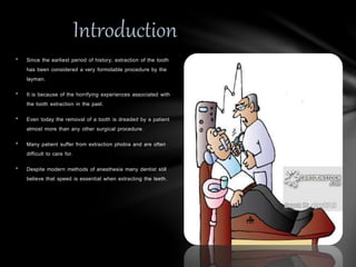 • Since the earliest period of history; extraction of the tooth
has been considered a very formidable procedure by the
layman.
• It is because of the horrifying experiences associated with
the tooth extraction in the past.
• Even today the removal of a tooth is dreaded by a patient
almost more than any other surgical procedure.
• Many patient suffer from extraction phobia and are often
difficult to care for.
• Despite modern methods of anesthesia many dentist still
believe that speed is essential when extracting the teeth.
Introduction
 