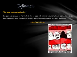 The ideal tooth extraction is -
the painless removal of the whole tooth, or root, with minimal trauma to the investing tissues, so
that the wound heals uneventfully and no post operative prosthetic problem is created
- Geoffrey L. Howe
Definition
 