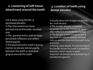 2. Loosening of soft tissue
attachment around the tooth
3. Luxation of teeth using
dental elevator
It is done using the No. 9
periosteal elevator.
The instrument has sharp
pointed end and broader rounded
end.
The pointed end is used to begin
periosteal reflection and reflect
dental papilla.
The pointed end is used in prying
motion to elevate dental papilla
between the teeth or attached
gingiva around the tooth
Usually done with straight elevator or
No. molt elevator .
The straight elevator is inserted
perpendicular to the interdental space
after reflection of interdental papillae.
The elevator is then turned in such a
way that the inferior position of blade
rests on alveolar bone and the tooth to be
extracted.
Strong, slow, steady, forceful turning of
the handle moves the tooth in a posterior
direction, which results in some
expansion of alveolar bone and tearing of
periodontal ligament
 