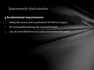 3 fundamental requirement:-
1. Adequate access and visualization of field of surgery.
2. An unimpeded pathway for removal f tooth.
3. Use of controlled force to luxate and remove the teeth.
Requirement for closed extraction
 