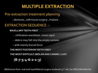 Pre-extraction treatment planning
- dentures , soft tissue surgery , implant .
EXTRACTION SEQUENCE :-
MAXILLARY TEETH FIRST
- infiltration anesthetic :more rapid
- debris may fall into the empty sockets
- with mainly buccal force
THE MOST POSTERIORTEETH FIRST
THE MOST DIFFICULT (MOLAR AND CANINE ) LAST.
(8-7-5-4-6-2-1-3)
MULTIPLE EXTRACTION
(Reference from oral and maxillofacial surgery textbook (4th edi.) by NEELIMA MALIK)
 