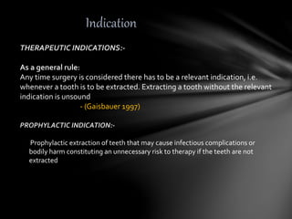 Indication
THERAPEUTIC INDICATIONS:-
As a general rule:
Any time surgery is considered there has to be a relevant indication, i.e.
whenever a tooth is to be extracted. Extracting a tooth without the relevant
indication is unsound
- (Gaisbauer 1997)
PROPHYLACTIC INDICATION:-
Prophylactic extraction of teeth that may cause infectious complications or
bodily harm constituting an unnecessary risk to therapy if the teeth are not
extracted
 
