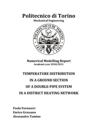 Politecnico di Torino
Mechanical Engineering
Numerical Modelling Report
Academic year 2010/2011
TEMPERATURE DISTRIBUTION
IN A GROUND SECTION
OF A DOUBLE-PIPE SYSTEM
IN A DISTRICT HEATING NETWORK
Paolo Fornaseri
Enrico Grassano
Alessandro Tumino
 