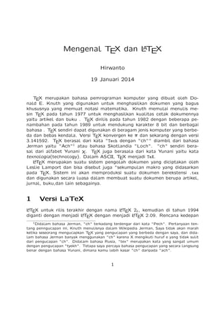 A
Mengenal T X dan LT X
E
E
Hirwanto
19 Januari 2014

T X merupakan bahasa pemrograman komputer yang dibuat oleh DoE
nald E. Knuth yang digunakan untuk menghasilkan dokumen yang bagus
khususnya yang memuat notasi matematika. Knuth memulai menulis mesin T X pada tahun 1977 untuk menghasilkan kualitas cetak dokumennya
E
yaitu artikel dan buku . T X dirilis pada tahun 1982 dengan beberapa peE
nambahan pada tahun 1989 untuk mendukung karakter 8 bit dan berbagai
bahasa . T X sendiri dapat digunakan di beragam jenis komputer yang berbeE
da dan bebas kendala. Versi T X konvergen ke ı dan sekarang dengan versi
E
3.141592. T X berasal dari kata "Tech dengan "ch"" diambil dari bahasa
E
Jerman yaitu "Ach"1 atau bahasa Skotlandia "Loch". "ch" sendiri berasal dari alfabet Yunani ﬄ. T X juga berasala dari kata Yunani yaitu kata
E
texnologia(technology). Dalam ASCII, T X menjadi TeX.
E
A
LT X merupakan suatu sistem pengolah dokumen yang diciptakan oleh
E
Leslie Lamport dan bisa disebut juga "sekumpulan makro yang didasarkan
pada T X. Sistem ini akan memproduksi suatu dokumen berekstensi .tex
E
dan digunakan secara luasa dalam membuat suatu dokumen berupa artikel,
jurnal, buku,dan lain sebagainya.

1

Versi LaTeX

A
A
LT X untuk rilis terakhir dengan nama LT X 2" , kemudian di tahun 1994
E
E
A
A
diganti dengan menjadi LT X dengan menjadi LT X 2.09. Rencana kedepan
E
E
1

Didalam bahasa Jerman, "ch" terkadang terdengar dari kata "Pech". Pertanyaan tentang penngucapan ini, Knuth menulisnya dalam Wikipedia Jerman, Saya tidak akan marah
ketika seseorang mengucapkan T X yang pengucapan yang berbeda dengan saya, dan didaE
lam bahasa Jerman banyak menggunakan "ch" karena X mengikuti huruf e yang tidak sulit
dari pengucapan "ch". Didalam bahasa Rusia, "tex" merupakan kata yang sangat umum
dengan pengucapan "tyekh". Tetapa saya percaya bahasa pengucapan yang secara langsung
benar dengan bahasa Yunani, dimana kamu lebih kasar "ch" daripada "ach".

1

 