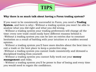 Why there is so much talk about having a Forex trading system?
If you want to be consistently successful in Forex, you need a Trading
System, and here is why:- Without a trading system you won't be able to
analyse what you did right and what you did wrong.
- Without a trading system your trading preferences will change all the
time: every new trade could easily have different reasons behind it.
-Without a trading system you can be late on entries due to constant
hesitation as a result of battling with your intuition or a sudden second
opinion.
- Without a trading system you'll have more doubts about the best time to
exit a trade or the best place to keep a protective stop.
-Without a trading system you cannot trade consistently and demand a
disciplined trading from yourself.
- Without a trading system you cannot fully work out your money
management and risks.
- Without a trading system you'll be prone to fear of losing and every time
you would need to regain the confidence.
TIPS
 