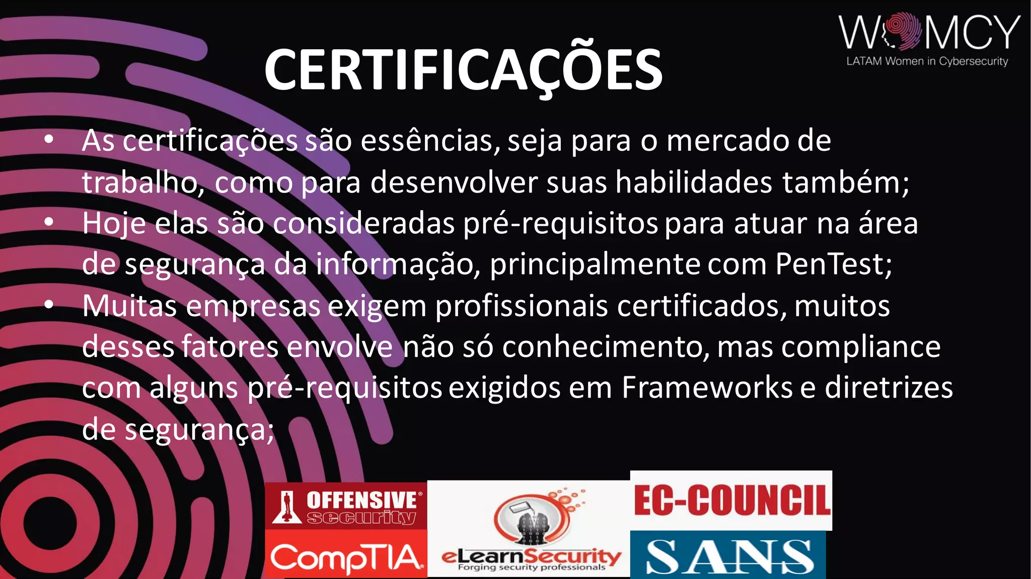 • As certificações são essências, seja para o mercado de
trabalho, como para desenvolver suas habilidades também;
• Hoje elas são consideradas pré-requisitospara atuar na área
de segurança da informação, principalmente com PenTest;
• Muitas empresas exigem profissionais certificados, muitos
desses fatores envolve não só conhecimento, mas compliance
com alguns pré-requisitosexigidos em Frameworks e diretrizes
de segurança;
CERTIFICAÇÕES
 