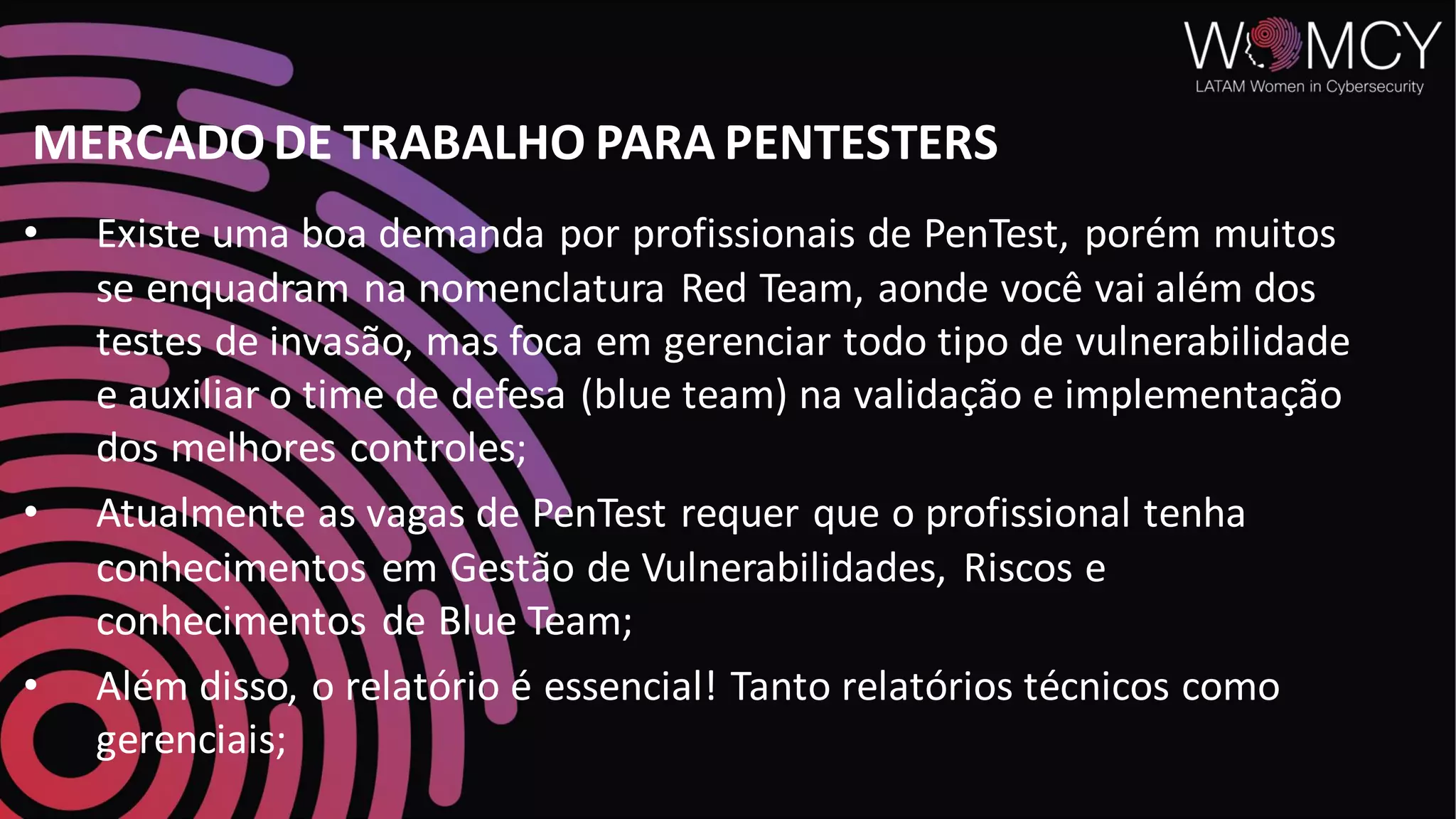 MERCADO DE TRABALHO PARA PENTESTERS
• Existe uma boa demanda por profissionais de PenTest, porém muitos
se enquadram na nomenclatura Red Team, aonde você vai além dos
testes de invasão, mas foca em gerenciar todo tipo de vulnerabilidade
e auxiliar o time de defesa (blue team) na validação e implementação
dos melhores controles;
• Atualmente as vagas de PenTest requer que o profissional tenha
conhecimentos em Gestão de Vulnerabilidades, Riscos e
conhecimentos de Blue Team;
• Além disso, o relatório é essencial! Tanto relatórios técnicos como
gerenciais;
 