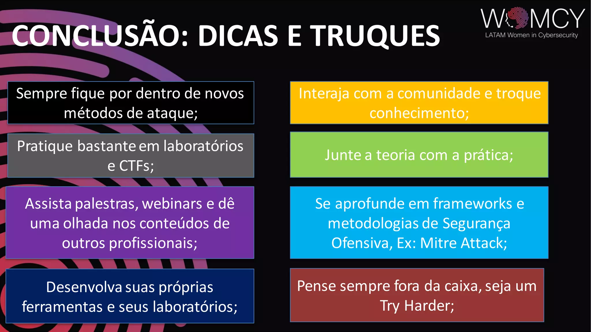 CONCLUSÃO: DICAS E TRUQUES
Sempre fique por dentro de novos
métodos de ataque;
Pratique bastanteem laboratórios
e CTFs;
Assistapalestras, webinars e dê
uma olhada nos conteúdos de
outros profissionais;
Interaja com a comunidade e troque
conhecimento;
Junte a teoria com a prática;
Pense sempre fora da caixa, seja um
Try Harder;
Desenvolvasuas próprias
ferramentas e seus laboratórios;
Se aprofunde em frameworks e
metodologias de Segurança
Ofensiva, Ex: Mitre Attack;
 