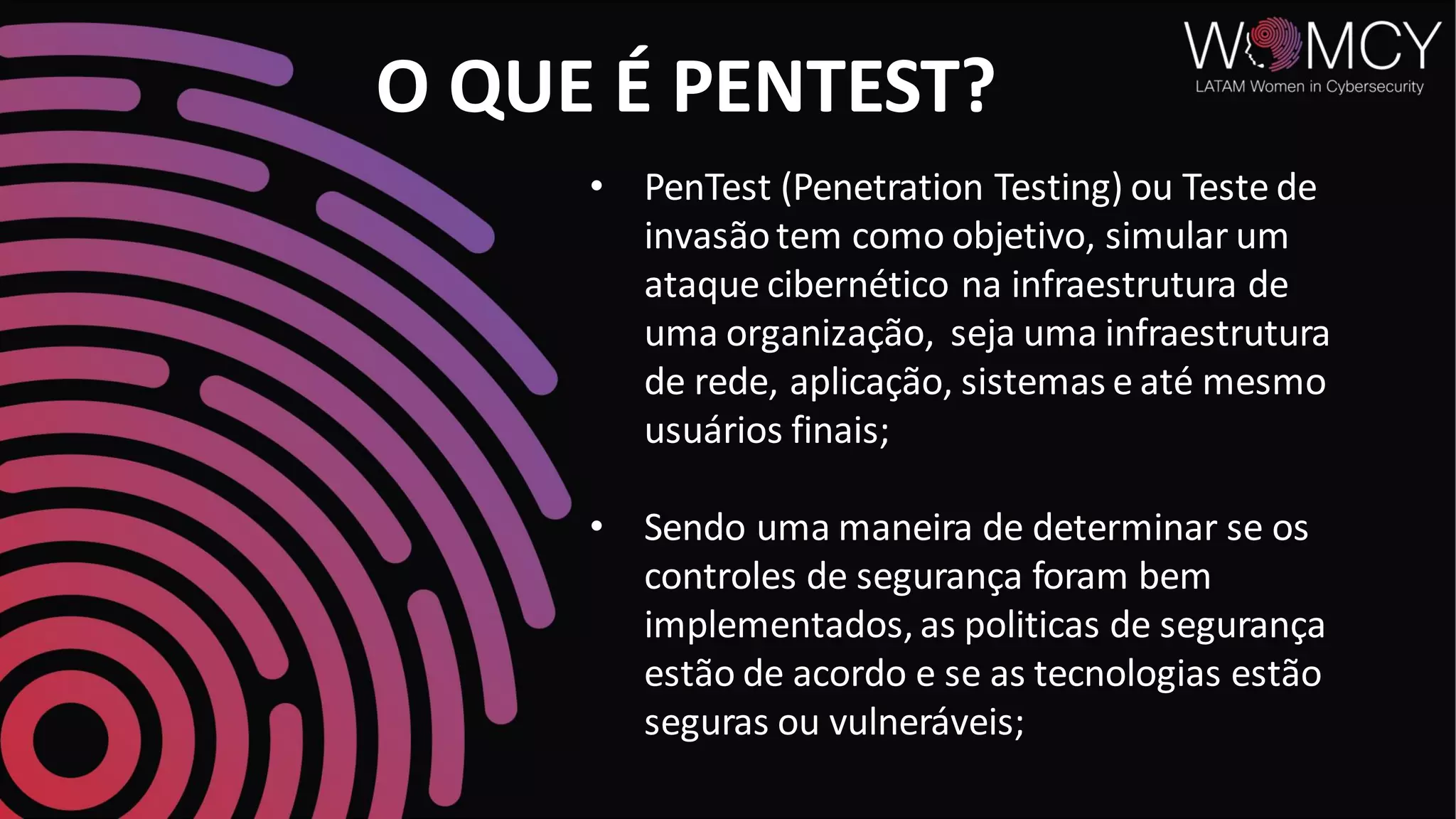 O QUE É PENTEST?
• PenTest (Penetration Testing) ou Teste de
invasãotem como objetivo, simular um
ataque cibernético na infraestrutura de
uma organização, seja uma infraestrutura
de rede, aplicação, sistemas e até mesmo
usuários finais;
• Sendo uma maneira de determinar se os
controles de segurança foram bem
implementados, as politicas de segurança
estão de acordo e se as tecnologias estão
seguras ou vulneráveis;
 
