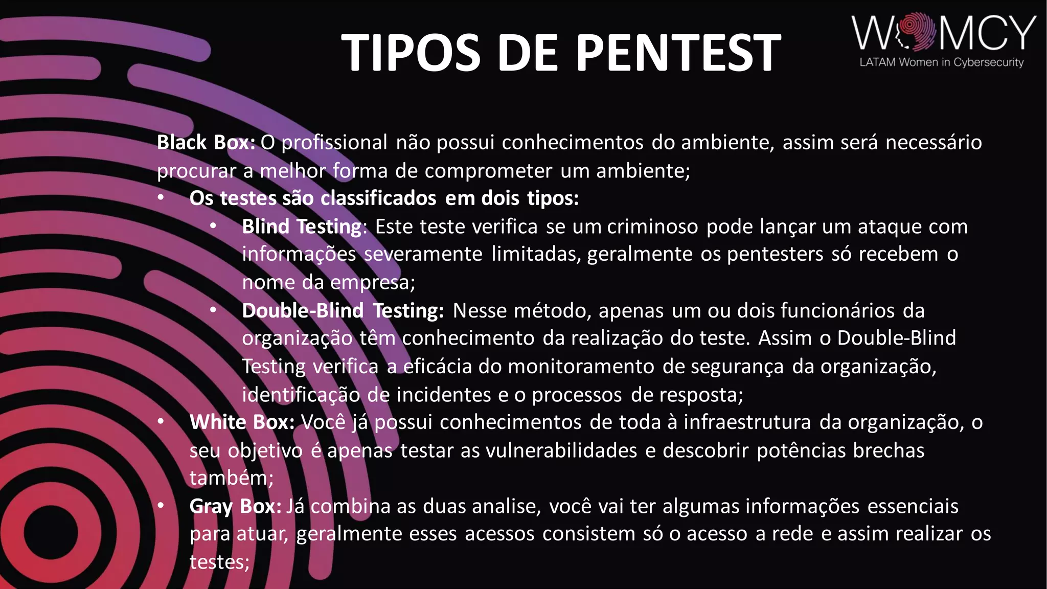 TIPOS DE PENTEST
Black Box: O profissional não possui conhecimentos do ambiente, assim será necessário
procurar a melhor forma de comprometer um ambiente;
• Os testes são classificados em dois tipos:
• Blind Testing: Este teste verifica se um criminoso pode lançar um ataque com
informações severamente limitadas, geralmente os pentesters só recebem o
nome da empresa;
• Double-Blind Testing: Nesse método, apenas um ou dois funcionários da
organização têm conhecimento da realização do teste. Assim o Double-Blind
Testing verifica a eficácia do monitoramento de segurança da organização,
identificação de incidentes e o processos de resposta;
• White Box: Você já possui conhecimentos de toda à infraestrutura da organização, o
seu objetivo é apenas testar as vulnerabilidades e descobrir potências brechas
também;
• Gray Box: Já combina as duas analise, você vai ter algumas informações essenciais
para atuar, geralmente esses acessos consistem só o acesso a rede e assim realizar os
testes;
 
