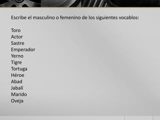 Escribe el masculino o femenino de los siguientes vocablos: 
Toro 
Actor 
Sastre 
Emperador 
Yerno 
Tigre 
Tortuga 
Héroe 
Abad 
Jabalí 
Marido 
Oveja 
 