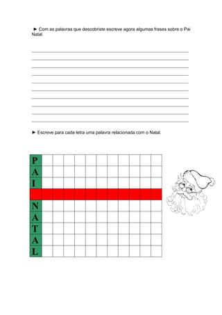 ► Com as palavras que descobriste escreve agora algumas frases sobre o Pai
Natal.
______________________________________________________________________
______________________________________________________________________
______________________________________________________________________
______________________________________________________________________
______________________________________________________________________
______________________________________________________________________
______________________________________________________________________
______________________________________________________________________
______________________________________________________________________
______________________________________________________________________
► Escreve para cada letra uma palavra relacionada com o Natal.
P
A
I
N
A
T
A
L
 