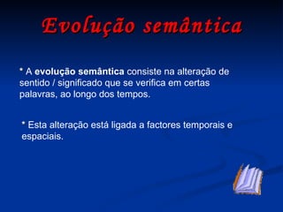 Evolução semântica *   A  evolução semântica  consiste na alteração de sentido / significado que se verifica em certas palavras, ao longo dos tempos. *  Esta alteração está ligada a factores temporais e espaciais. 