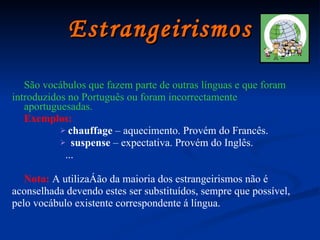 Estrangeirismos São vocábulos que fazem parte de outras línguas e que foram introduzidos no Português ou foram incorrectamente aportuguesadas. Exemplos:   chauffage  – aquecimento. Provém do Francês. suspense  – expectativa. Provém do Inglês.  ... Nota:   A utilização da maioria dos estrangeirismos não é aconselhada devendo estes ser substituídos, sempre que possível, pelo vocábulo existente correspondente á língua. 