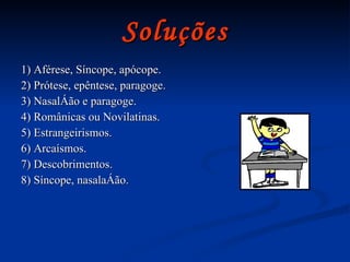 Soluções 1) Aférese, Síncope, apócope. 2) Prótese, epêntese, paragoge. 3) Nasalção e paragoge. 4) Românicas ou Novilatinas.  5) Estrangeirismos. 6) Arcaísmos. 7) Descobrimentos. 8) Síncope, nasalação.  